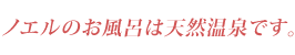 ノエルのお風呂は天然温泉です。